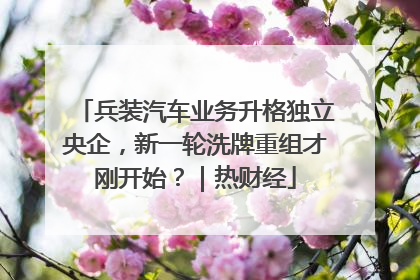 兵装汽车业务升格独立央企，新一轮洗牌重组才刚开始？｜热财经