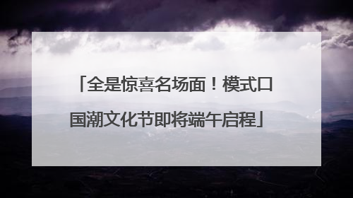 全是惊喜名场面！模式口国潮文化节即将端午启程