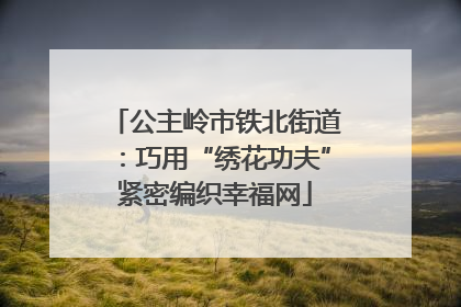 公主岭市铁北街道：巧用“绣花功夫”紧密编织幸福网
