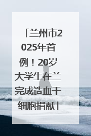 兰州市2025年首例！20岁大学生在兰完成造血干细胞捐献