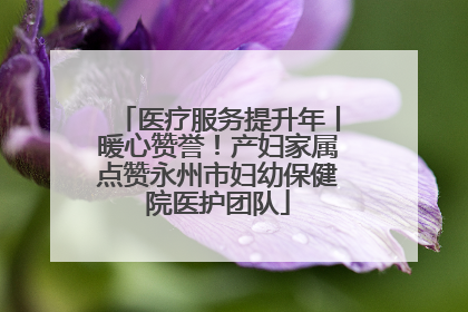 医疗服务提升年丨暖心赞誉！产妇家属点赞永州市妇幼保健院医护团队