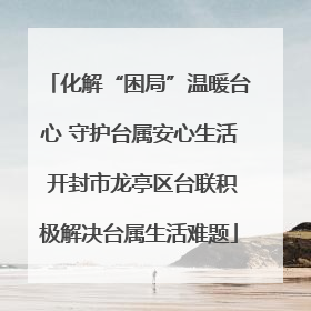 化解“困局”温暖台心 守护台属安心生活 开封市龙亭区台联积极解决台属生活难题