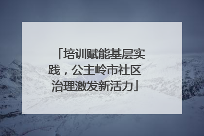 培训赋能基层实践，公主岭市社区治理激发新活力