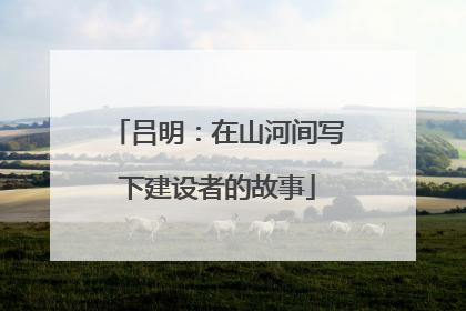 吕明：在山河间写下建设者的故事