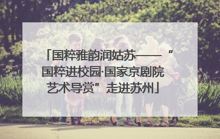 国粹雅韵润姑苏——“国粹进校园·国家京剧院艺术导赏”走进苏州
