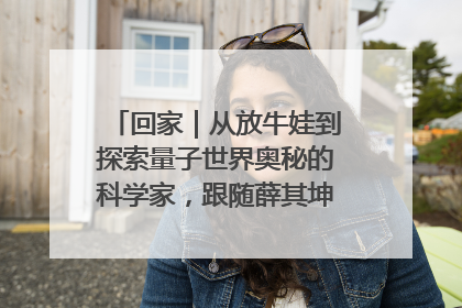 回家｜从放牛娃到探索量子世界奥秘的科学家，跟随薛其坤重访梦想起点