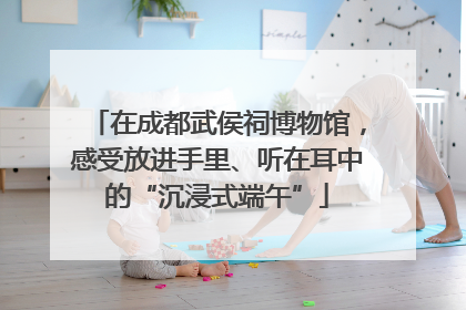 在成都武侯祠博物馆，感受放进手里、听在耳中的“沉浸式端午”
