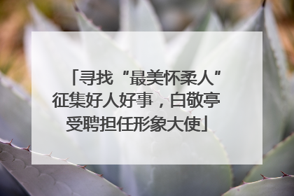 寻找“最美怀柔人”征集好人好事，白敬亭受聘担任形象大使