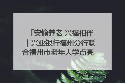 安愉养老 兴福相伴｜兴业银行福州分行联合福州市老年大学点亮安愉文化生活