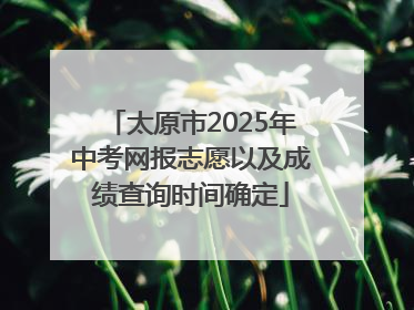 太原市2025年中考网报志愿以及成绩查询时间确定