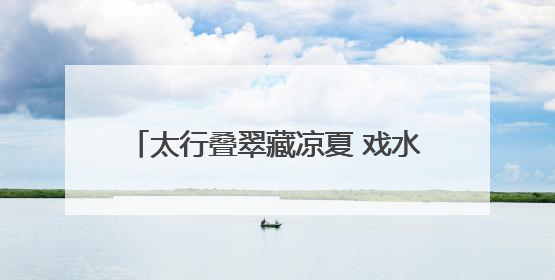 太行叠翠藏凉夏 戏水品艺享欢娱——石家庄这些出游地可消暑纳凉