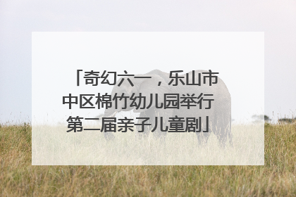 奇幻六一，乐山市中区棉竹幼儿园举行第二届亲子儿童剧