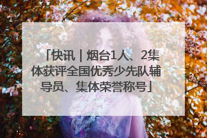 快讯｜烟台1人、2集体获评全国优秀少先队辅导员、集体荣誉称号