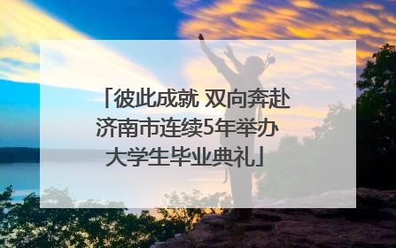 彼此成就 双向奔赴 济南市连续5年举办大学生毕业典礼