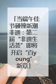 当端午佳节碰撞新潮非遗：第二届“非遗生活荟”即将开启“百young”新章