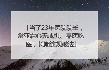当了23年医院院长，常亚霖心无戒惧、靠医吃医，长期逾规破法