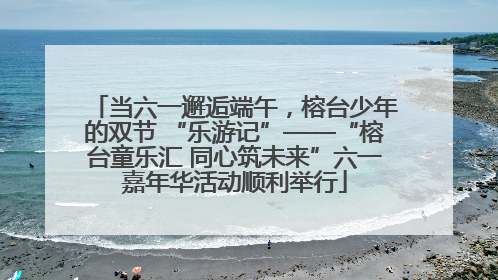 当六一邂逅端午，榕台少年的双节 “乐游记”——“榕台童乐汇 同心筑未来”六一嘉年华活动顺利举行