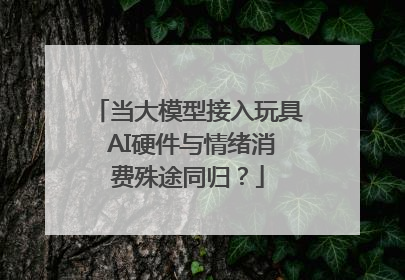 当大模型接入玩具 AI硬件与情绪消费殊途同归？