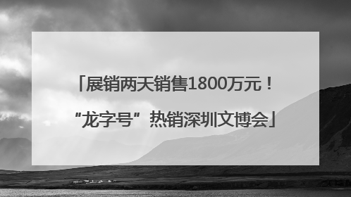 展销两天销售1800万元！“龙字号”热销深圳文博会