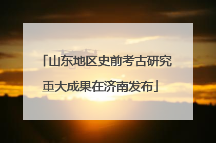 山东地区史前考古研究重大成果在济南发布