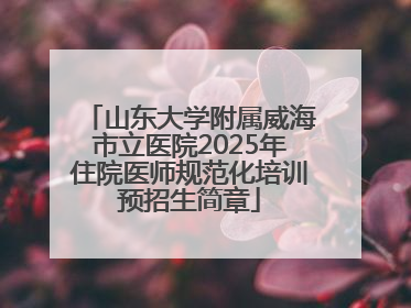 山东大学附属威海市立医院2025年住院医师规范化培训预招生简章
