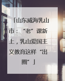 山东威海乳山市：“老”课新上，乳山爱国主义教育这样“出圈”