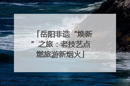 岳阳非遗“焕新”之旅：老技艺点燃旅游新烟火