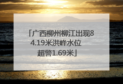 广西柳州柳江出现84.19米洪峰水位 超警1.69米