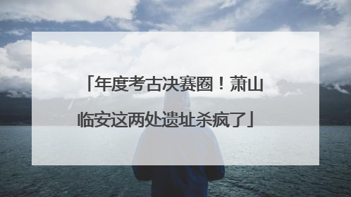 年度考古决赛圈！萧山临安这两处遗址杀疯了