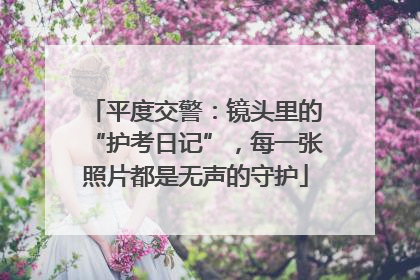 平度交警：镜头里的“护考日记”，每一张照片都是无声的守护