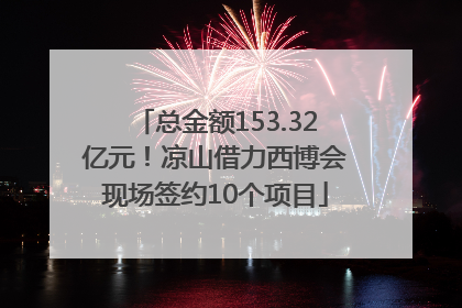 总金额153.32亿元！凉山借力西博会现场签约10个项目
