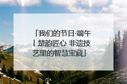 我们的节日·端午丨楚韵匠心 非遗技艺里的智慧宝藏
