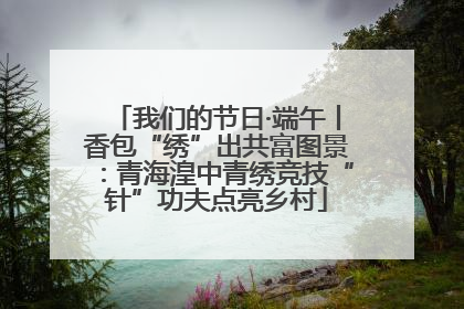 我们的节日·端午丨香包“绣”出共富图景：青海湟中青绣竞技“针”功夫点亮乡村