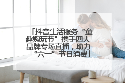 抖音生活服务“童趣购玩节”携手四大品牌专场直播，助力“六一”节日消费