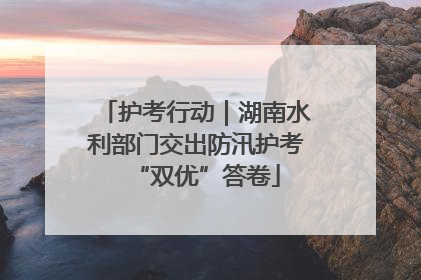 护考行动｜湖南水利部门交出防汛护考“双优”答卷