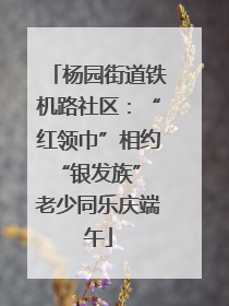 杨园街道铁机路社区：“红领巾”相约“银发族” 老少同乐庆端午