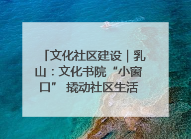 文化社区建设｜乳山：文化书院“小窗口” 撬动社区生活“大幸福”