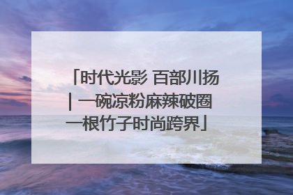 时代光影 百部川扬｜一碗凉粉麻辣破圈 一根竹子时尚跨界
