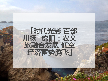 时代光影 百部川扬│绵阳：农文旅融合发展 低空经济蓄势腾飞