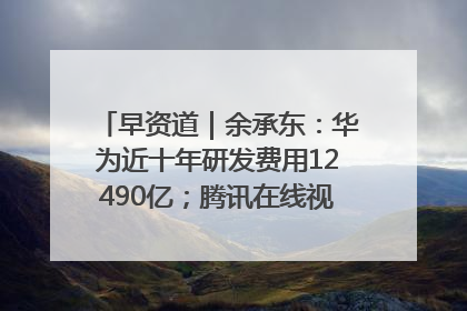 早资道｜余承东：华为近十年研发费用12490亿；腾讯在线视频重大组织调整