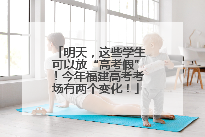 明天，这些学生可以放“高考假”！今年福建高考考场有两个变化！