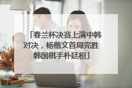 春兰杯决赛上演中韩对决，杨楷文首局完胜韩国棋手朴廷桓