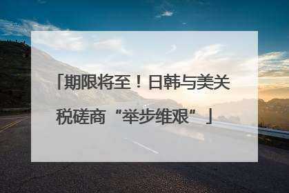 期限将至！日韩与美关税磋商“举步维艰”