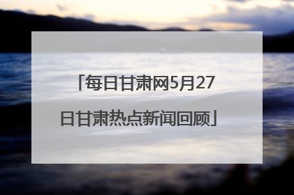 每日甘肃网5月27日甘肃热点新闻回顾