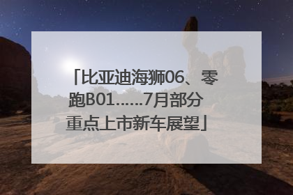 比亚迪海狮06、零跑B01……7月部分重点上市新车展望
