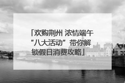 欢购荆州 浓情端午 “八大活动”带你解锁假日消费攻略