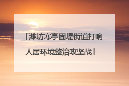 潍坊寒亭固堤街道打响人居环境整治攻坚战