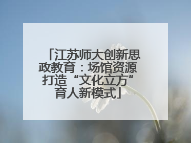 江苏师大创新思政教育：场馆资源打造“文化立方”育人新模式