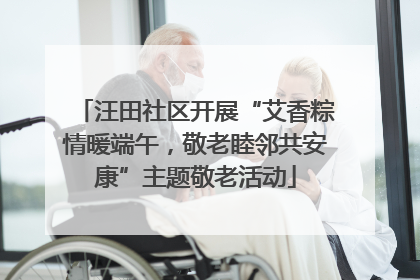 汪田社区开展“艾香粽情暖端午，敬老睦邻共安康”主题敬老活动