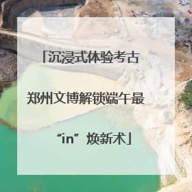 沉浸式体验考古 郑州文博解锁端午最“in”焕新术